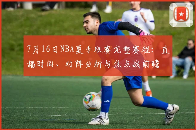 7月16日NBA夏季联赛完整赛程：直播时间、对阵分析与焦点战前瞻