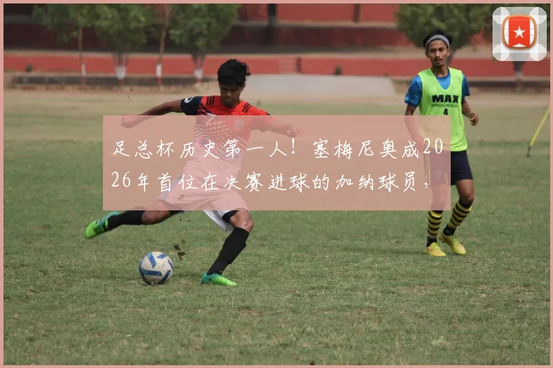 足总杯历史第一人!塞梅尼奥成2026年首位在决赛进球的加纳球员,回顾关键先生的高光瞬间与意义
