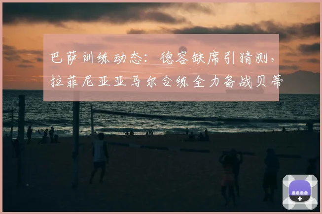 巴萨训练动态:德容缺席引猜测,拉菲尼亚亚马尔合练全力备战贝蒂斯