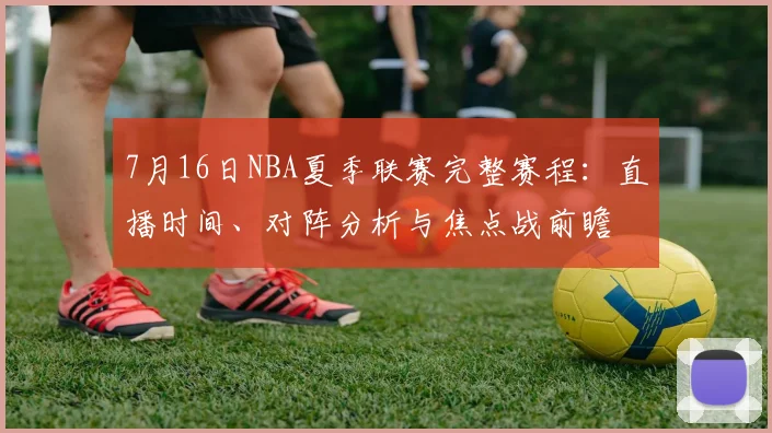 7月16日NBA夏季联赛完整赛程：直播时间、对阵分析与焦点战前瞻