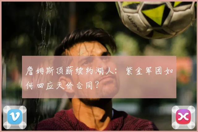詹姆斯顶薪续约湖人：紫金军团如何回应天价合同？