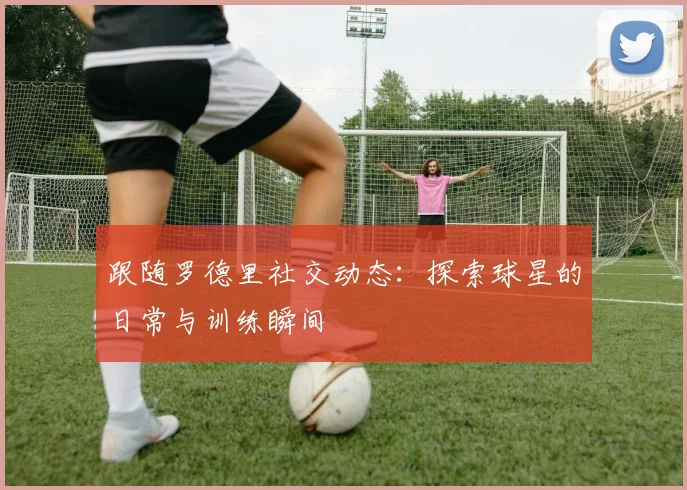 跟随罗德里社交动态:探索球星的日常与训练瞬间