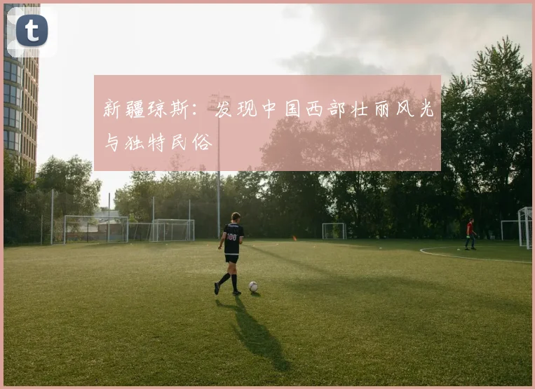 新疆琼斯：发现中国西部壮丽风光与独特民俗