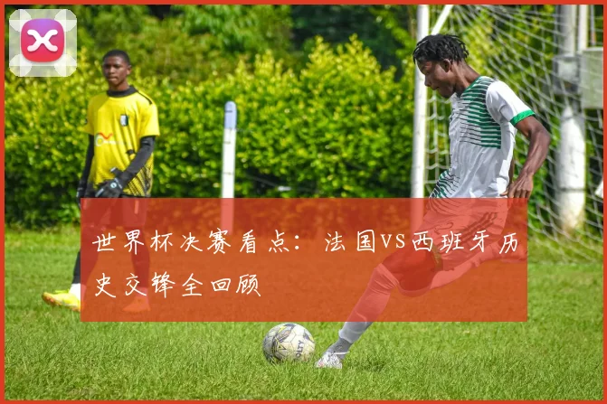 世界杯决赛看点：法国vs西班牙历史交锋全回顾