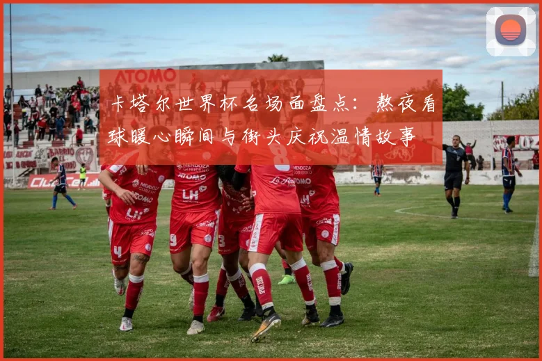 卡塔尔世界杯名场面盘点：熬夜看球暖心瞬间与街头庆祝温情故事