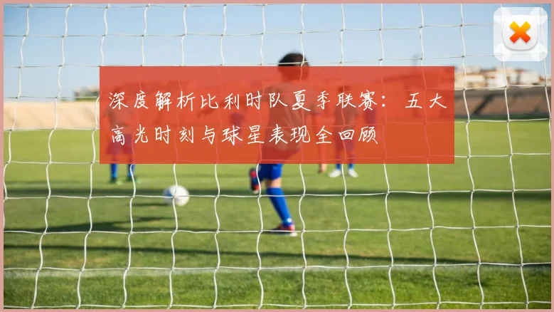 深度解析比利时队夏季联赛：五大高光时刻与球星表现全回顾