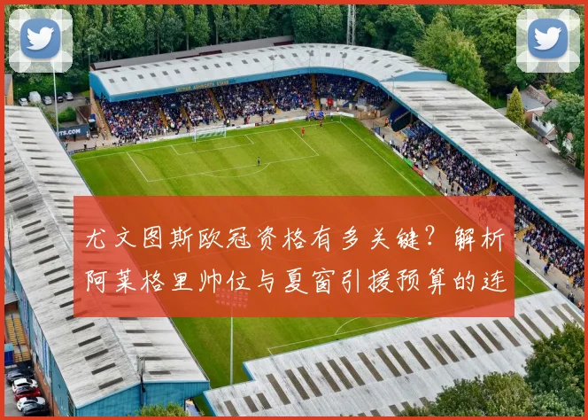 尤文图斯欧冠资格有多关键?解析阿莱格里帅位与夏窗引援预算的连锁反应