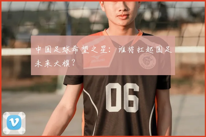 中国足球希望之星：谁将扛起国足未来大旗？