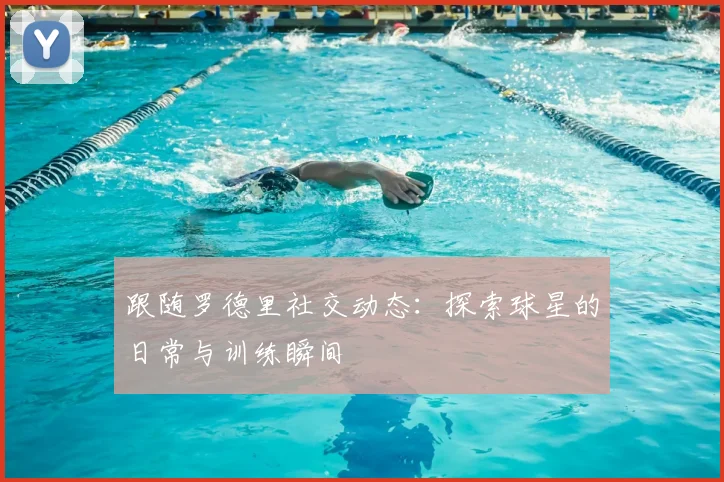 跟随罗德里社交动态：探索球星的日常与训练瞬间