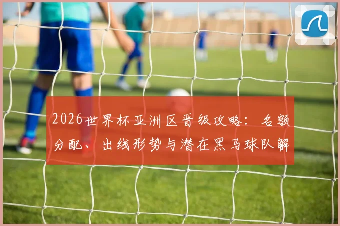 2026世界杯亚洲区晋级攻略：名额分配、出线形势与潜在黑马球队解析