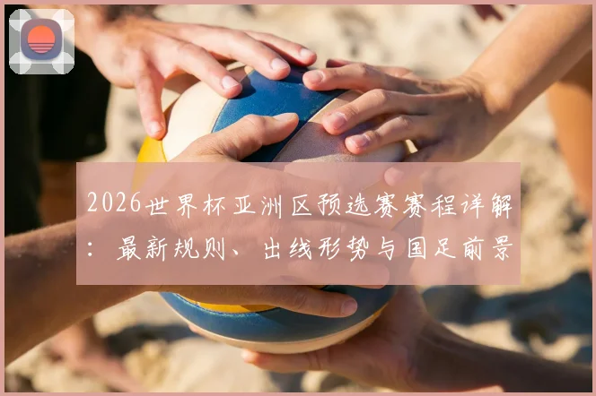 2026世界杯亚洲区预选赛赛程详解:最新规则、出线形势与国足前景全解析