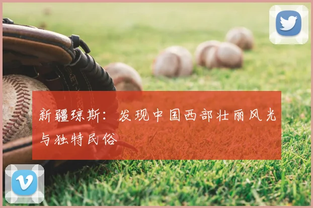 新疆琼斯:发现中国西部壮丽风光与独特民俗
