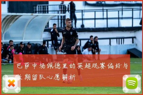 巴萨中场佩德里的英超观赛偏好与长期留队心愿解析