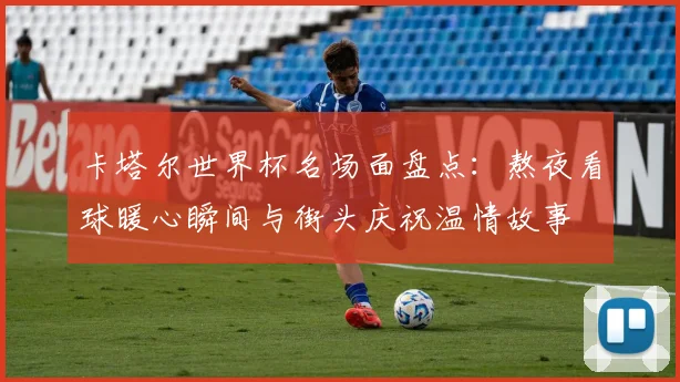 卡塔尔世界杯名场面盘点：熬夜看球暖心瞬间与街头庆祝温情故事