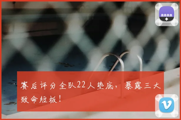 赛后评分全队22人垫底，暴露三大致命短板！